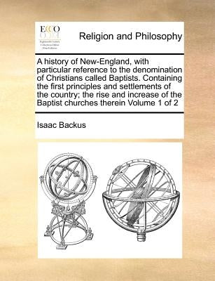 A history of New-England, with particular reference to the denomination of Christians called Baptists. Containing the first principles and settlements by Backus, Isaac