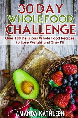 30 Day Whole Food Challenge: Over 100 Delicious Whole Food Recipes to Lose Weight and Stay Fit by Kathleen, Amanda