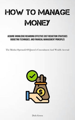 How To Manage Money: Acquire Knowledge Regarding Effective Cost Reduction Strategies, Budgeting Techniques, And Financial Management Principles (The M by Green, Dick