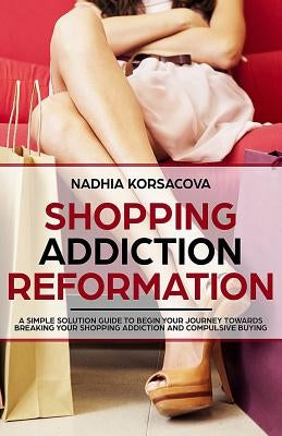 Shopping Addiction Reformation: A Simple Solution Guide to Begin Your Journey Towards Breaking Your Shopping Addiction and Compulsive Buying by Korsacova, Nadhia