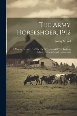The Army Horseshoer, 1912: A Manual Prepared For The Use Of Students Of The Training School For Farriers And Horseshoers by (U S. )., Cavalry School