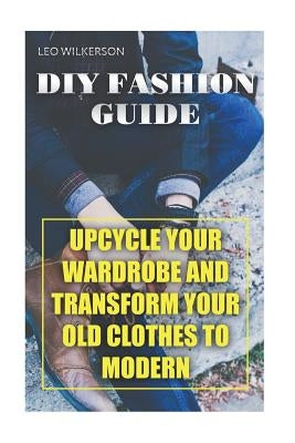 DIY Fashion Guide: Upcycle Your Wardrobe And Transform Your Old Clothes To Modern by Wilkerson, Leo