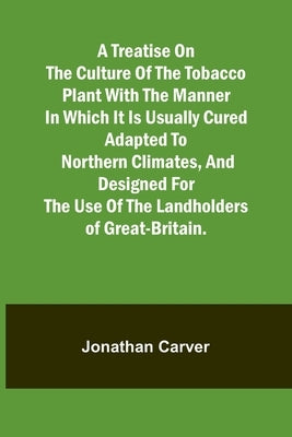 A treatise on the culture of the tobacco plant with the manner in which it is usually cured Adapted to northern climates, and designed for the use of by Carver, Jonathan