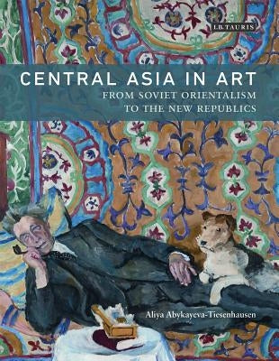 Central Asia in Art: From Soviet Orientalism to the New Republics by Abykayeva-Tiesenhausen, Aliya