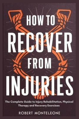 How to Recover From Injuries: The Complete Guide to Injury Rehabilitation, Physical Therapy and Recovery Exercises by Monteleone, Robert