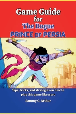 Game Guide for The Rogue Prince of Persia: Tips, tricks and strategies on how to play this game like a pro by G. Arthur, Sammy