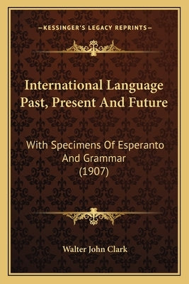 International Language Past, Present And Future: With Specimens Of Esperanto And Grammar (1907) by Clark, Walter John