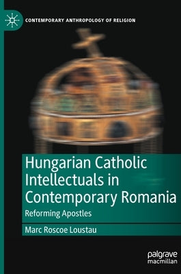 Hungarian Catholic Intellectuals in Contemporary Romania: Reforming Apostles by Loustau, Marc Roscoe