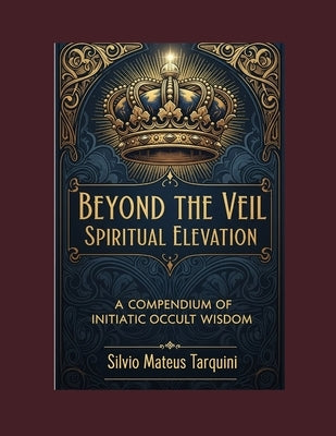 Beyond the Veil of Matter Spiritual Elevation: A Compendium of Initiatic Occult Wisdom by Tarquini, Silvio Mateus