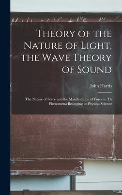 Theory of the Nature of Light, the Wave Theory of Sound [microform]: the Nature of Force and the Manifestation of Force in Th Phenomena Belonging to P by Harris, John