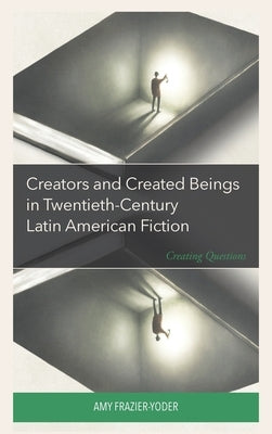 Creators and Created Beings in Twentieth-Century Latin American Fiction: Creating Questions by Frazier-Yoder, Amy