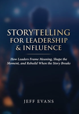 Storytelling for Leadership & Influence: How Leaders Frame Meaning, Shape the Moment, and Rebuild When the Story Breaks by Evans, Jeff