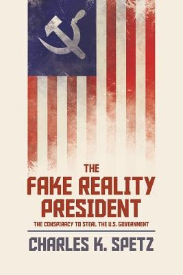 The Fake Reality President: The Conspiracy to Steal the U.S. Government by Spetz, Charles K.