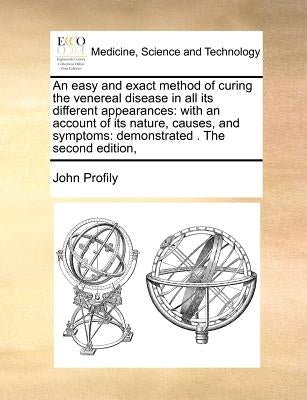 An Easy and Exact Method of Curing the Venereal Disease in All Its Different Appearances: With an Account of Its Nature, Causes, and Symptoms: Demonst by Profily, John