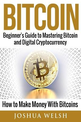 Bitcoin: Beginner's Guide to Mastering Bitcoin and Digital Cryptocurrency - How to Make Money With Bitcoins by Welsh, Joshua