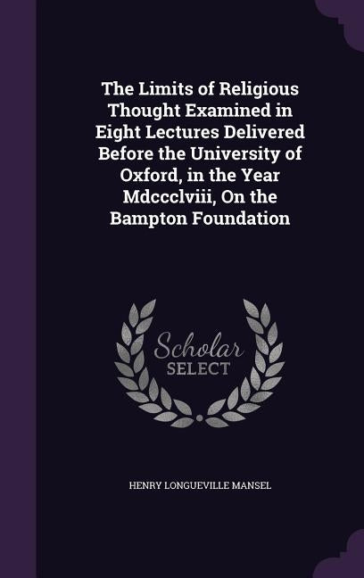 The Limits of Religious Thought Examined in Eight Lectures Delivered Before the University of Oxford, in the Year Mdccclviii, On the Bampton Foundatio by Mansel, Henry Longueville