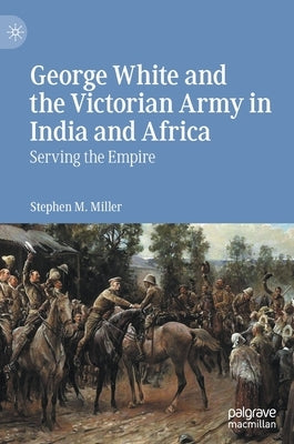 George White and the Victorian Army in India and Africa: Serving the Empire by Miller, Stephen M.
