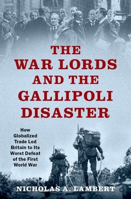 The War Lords and the Gallipoli Disaster: How Globalized Trade Led Britain to Its Worst Defeat of the First World War by Lambert, Nicholas A.