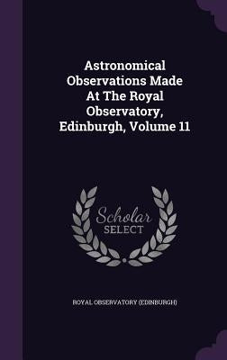 Astronomical Observations Made At The Royal Observatory, Edinburgh, Volume 11 by (Edinburgh), Royal Observatory