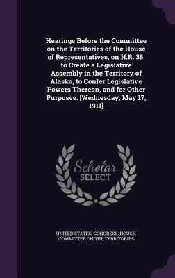 Hearings Before the Committee on the Territories of the House of Representatives, on H.R. 38, to Create a Legislative Assembly in the Territory of Ala by United States Congress House Committe