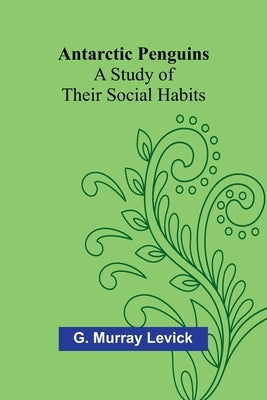 Antarctic Penguins: A Study of Their Social Habits by Murray Levick, G.