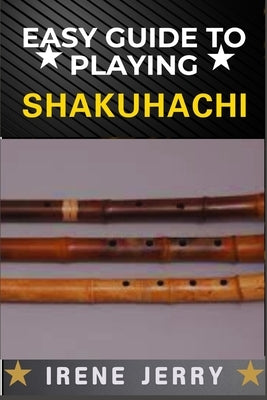 Easy Guide to Playing Shakuhachi: Unlocking the Secrets of Traditional and Modern Techniques for Expressive and Soulful Shakuhachi Playing by Jerry, Irene