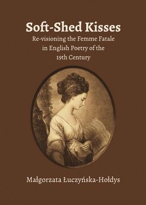 Soft-Shed Kisses: Re-Visioning the Femme Fatale in English Poetry of the 19th Century by Å. Uczyå"ska-Hoå'dys Maå'gorzata