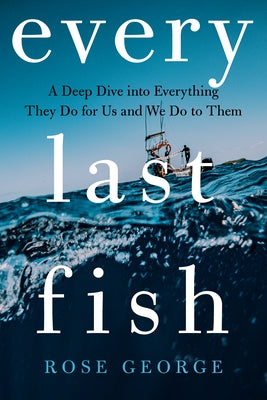 Every Last Fish: A Deep Dive Into Everything They Do for Us and We Do to Them by George, Rose
