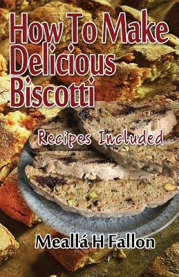 How To Make Delicious Biscotti: Recipes Included by Fallon, Meallá H.