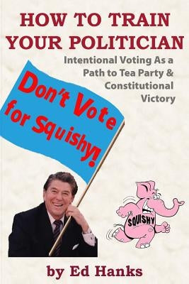 How To Train Your Politician: Intentional Voting As A Path To Tea Party & Constitutitonal Victory by Hanks, Ed