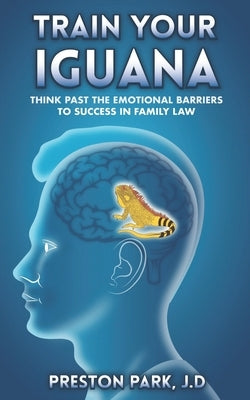 Train Your Iguana: Think Past the Emotional Barriers to Success in Family Law by Park J. D., Preston