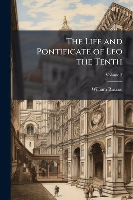The Life and Pontificate of Leo the Tenth by Roscoe, William