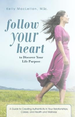 Follow Your Heart to Discover Your Life Purpose: A Guide to Creating Authenticity in Your Relationships, Career, and Health and Wellness by Maclellan M. Sc, Kelly