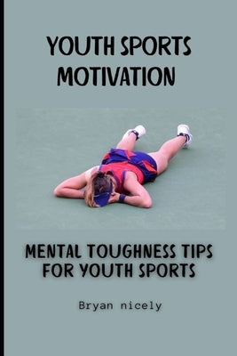 Youth sports motivation: Mental toughness tips for youth sports by Nicely, Bryan
