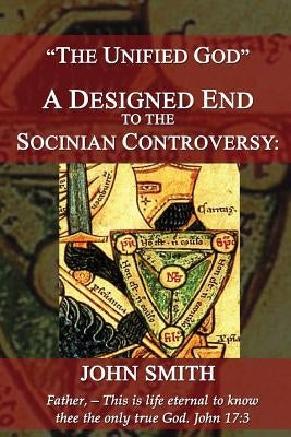 The Unified God -- A Designed End to the Socinian Controversy by Smith, John