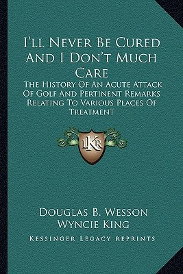 I'll Never Be Cured And I Don't Much Care: The History Of An Acute Attack Of Golf And Pertinent Remarks Relating To Various Places Of Treatment by Wesson, Douglas B.
