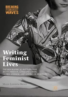 Writing Feminist Lives: The Biographical Battles Over Betty Friedan, Germaine Greer, Gloria Steinem, and Simone de Beauvoir by Lidström Brock, Malin