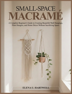 Small-Space Macramé: A Complete Beginner's Guide to Creating Beautiful Wall Hangings, Plant Hangers, and Home Décor Without Sacrificing Space by Hartwell, Elena U.