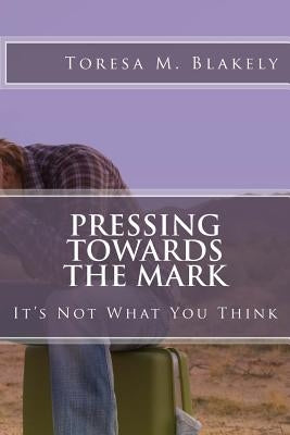 Pressing Towards The Mark: It's Not What You Think by Blakely, Toresa M.