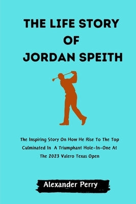 The Life Story of Jordan Spieth: The Inspiring Story On How He Rise To The Top Culminated In A Triumphant Hole-In-One At The 2023 Valero Texas Open by Perry, Alexander