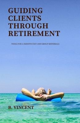 Guiding Clients Through Retirement: Tools for a Smooth Exit and Group Referrals by Vincent, B.