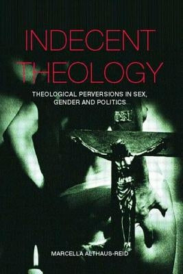 Indecent Theology: Theological Perversions in Sex, Gender and Politics by Althaus-Reid, Marcella