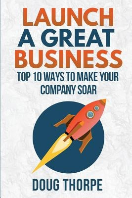 Launch a Great Business: Top 10 Ways to Make Your Company Soar by Thorpe, Doug
