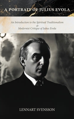 A Portrait of Julius Evola: An Introduction to the Spiritual Traditionalism & Modernist Critique of Julius Evola by Svensson, Lennart