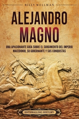 Alejandro Magno: Una apasionante guía sobre el surgimiento del Imperio macedonio, su gobernante y sus conquistas by Wellman, Billy