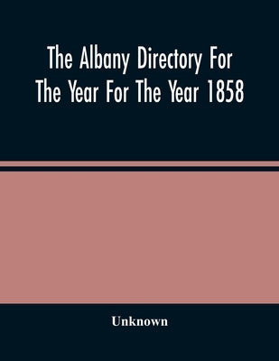 The Albany Directory For The Year For The Year 1858: Containing A General Directory Of The Citizens, A Business Directory, And Other Miscellaneous Mat by Unknown