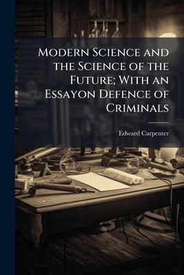 Modern Science and the Science of the Future; With an Essayon Defence of Criminals by Carpenter, Edward