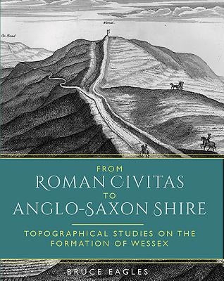 From Roman Civitas to Anglo-Saxon Shire: Topographical Studies on the Formation of Wessex by Eagles, Bruce
