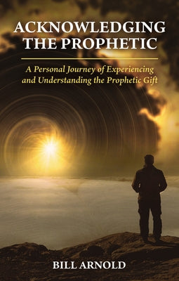 Acknowledging the Prophetic: A Personal Journey of Experiencing and Understanding the Prophetic Gift by Arnold, Bill