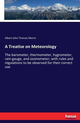 A Treatise on Meteorology: The barometer, thermometer, hygrometer, rain-gauge, and ozonometer; with rules and regulations to be observed for their cor by Morris, Albert John Thomas